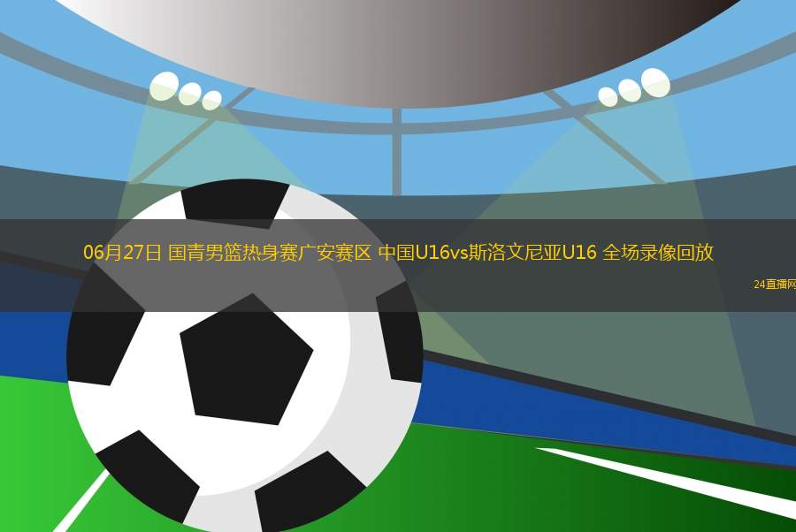 06月27日 國青男籃熱身賽廣安賽區(qū) 中國U16vs斯洛文尼亞U16 全場錄像回放