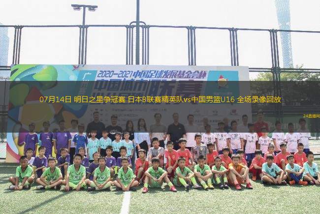 07月14日 明日之星爭冠賽 日本B聯(lián)賽精英隊vs中國男籃U16 全場錄像回放